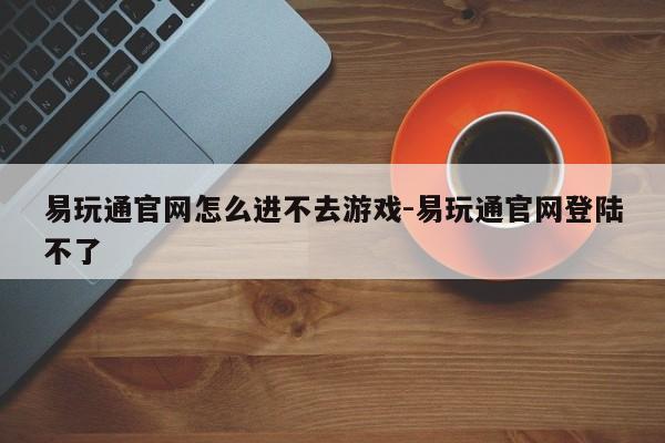 易玩通官网怎么进不去游戏-易玩通官网登陆不了