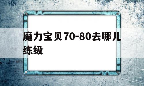 魔力宝贝70-80去哪儿练级的简单介绍