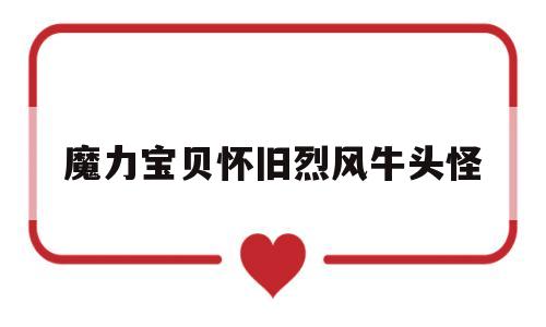 魔力宝贝怀旧烈风牛头怪(魔力宝贝怀旧烈风牛头怪加魔会爆魔吗)