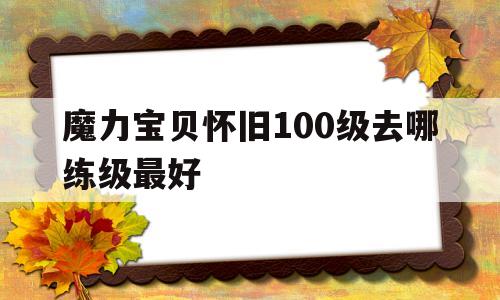 魔力宝贝怀旧100级去哪练级最好(魔力宝贝怀旧100级到110级需要多久) 魔力宝贝怀旧100级去哪练级最好(魔力宝贝怀旧100级到110级需要多久)