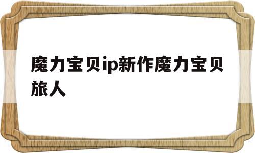 魔力宝贝ip新作魔力宝贝旅人(魔力宝贝ip新作 魔力宝贝旅人)